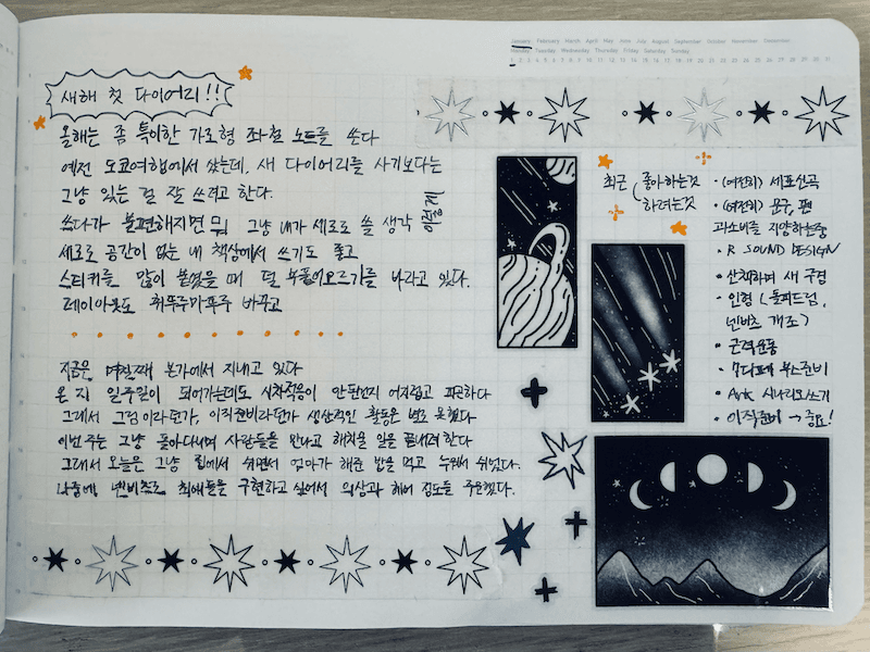 
다음의 내용이 쓰여져 있다:
새해 첫 다이어리!! 올해는 좀 특이한 가로형 좌철 노트를 쓴다 예전 도쿄여행에서 샀는데, 새 다이어리를 사기보다는 그냥 있는 것 잘 쓰려고 한다.
쓰다가 불편해지면 뭐 그냥 내가 세로로 쓸 생각 평을 세로로 공간이 없는 내 책상에서 쓰기도 좋고 스티키를 많이 붙였을 때 덜 부풀이오르기를 바라고 있다.
레이아웃도 휘뚜루마뚜루 바꾸고
지금은 며칠째 본가에서 지내고 있다. 온지 일주일이 되어가는데도 시차적응이 안된건지 어지럽고 피곤하다 
그래서 그림이라던가, 이직준비라던가 생산적인 활동은 별로 못했다 
이번주는 그냥 돌아다니며 사람들을 만나고 해치울 일을 끝내려한다 
그래서 오늘은 그냥 집에서 쉬면서 엄마가 해준 밥을 먹고 누워서 쉬었다.
나중에 넨비츠로 최애들을 구현하고 싶어서 의상과 헤어 정도를 주문했다.

최근 좋아하는것과 하려는것
- (여전히) 세포신곡
- (여전히) 문구, 펜. 과소비를 지양하는중
- R SOUND DESIGN
- 산책하며 새 구경
- 인형 (돌피드림, 넨비츠 개조)
- 근력운동
- 7디페 부스준비
- Ark 시나리오쓰기 